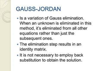 GAUSS-JORDANIs a variation of Gauss elimination. When an unknown is eliminated in this method, it’s eliminated from all other equations rather than just the subsequent ones.The elimination step results in an identity matrix.It is not necessary to employ back substitution to obtain the solution.