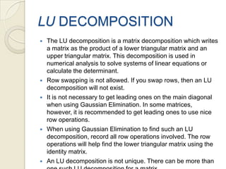 LU DECOMPOSITIONThe LU decomposition is a matrix decomposition which writes a matrix as the product of a lower triangular matrix and an upper triangular matrix. This decomposition is used in numerical analysis to solve systems of linear equations or calculate the determinant.Row swapping is not allowed. If you swap rows, then an LU decomposition will not exist.It is not necessary to get leading ones on the main diagonal when using Gaussian Elimination. In some matrices, however, it is recommended to get leading ones to use nice row operations.When using Gaussian Elimination to find such an LU decomposition, record all row operations involved. The row operations will help find the lower triangular matrix using the identity matrix.An LU decomposition is not unique. There can be more than one such LU decomposition for a matrix.