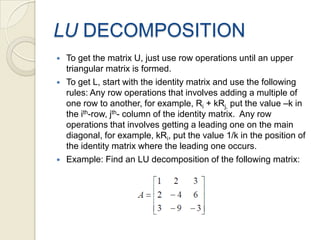 LU DECOMPOSITIONTo get the matrix U, just use row operations until an upper triangular matrix is formed.To get L, start with the identity matrix and use the following rules: Any row operations that involves adding a multiple of one row to another, for example, Ri + kRj, put the value –k in the ith-row, jth- column of the identity matrix.  Any row operations that involves getting a leading one on the main diagonal, for example, kRi, put the value 1/k in the position of the identity matrix where the leading one occurs.Example: Find an LU decomposition of the following matrix: