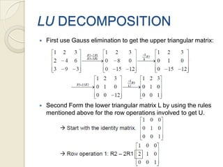 LU DECOMPOSITIONFirst use Gauss elimination to get the upper triangular matrix:Second Form the lower triangular matrix L by using the rules mentioned above for the row operations involved to get U.