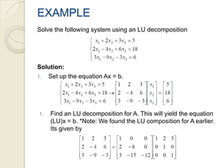 EXAMPLESolve the following system using an LU decompositionSolution: Set up the equation Ax = b.Find an LU decomposition for A. This will yield the equation (LU)x = b. *Note: We found the LU composition for A earlier. Its given by