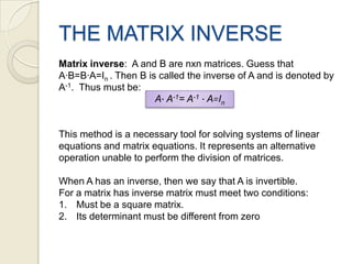 THE MATRIX INVERSEMatrix inverse:  A and B are nxn matrices. Guess that A∙B=B∙A=In . ThenB iscalledtheinverse of A and isdenotedby A-1.  Thusmustbe:Thismethodis a necessarytool for solving systems of linear equations and matrix equations. It represents an alternative operation unable to perform the division of matrices.When A has an inverse, then we say that A is invertible.For a matrix has inverse matrix must meet two conditions:Must be a square matrix.Its determinant must be different from zeroA∙ A-1= A-1∙ A=In