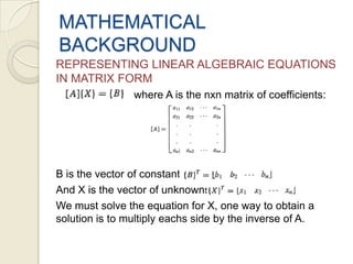 Multiplication: is an m-by-n matrix and B is an n-by-p matrix, then their matrix productAB is the m-by-p matrix whose entries are given by dot product of the corresponding row of A and the corresponding column of B:MATHEMATICAL BACKGROUNDREPRESENTING LINEAR ALGEBRAIC EQUATIONS IN MATRIX FORM                          where A is the nxn matrix of coefficients:B is the vector of constants:And X is the vector of unknowns:We must solve the equation for X, one way to obtain a solution is to multiply eachs side by the inverse of A.