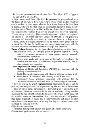 57
To decrease post neonatal mortality rate from 25 to 15 per 1000 in Egypt at
the year 2010 is an objective.
3- How can we reach these objectives? By planning.(or preparation) Plan is
the details of answers to how, who, where, when, which etc.the objectives
can be reached. In other words what are the activities that must be done, how
to execute, who will do what, what are the available resources (man, money,
materials, time). Planning is to think well before doing. In the planning stage
we can prioritize objectives if we have no enough time, money or equipment.
Priority setting is not easy. There must be objective criteria to be respected
for selection. The prime objective should be SMART as we previously
mentioned and it must be acceptable by consumer, should serve large sector
of them, satisfy their needs. Priority should be within policy, ethics and law.
It should be effective for health (do an improvement) and cope with the
available resources and at the same time can cope with obstacles.
Types of plans:short plan for 1 to 5 years.Long plan is for more than 5 years.
(1) Allocation plan: (or strategic plan) to prepare objectives, setting
priority, preparing resources as man power, money, materials,
determine time needed etc.
(2) Action plan deals with assignment of hierarchy of employee, the
relation between teams, co-ordination, supervision methods, how to
do monitoring and evaluation.
Levels of population based planning:
• Ministry of Health and Population (MOHP) is concerned with the
planning at the country level.
• Health Directorate is concerned with planning at the governorate level.
• Health District is concerned with planning at the district level.
• Community based planning: Concerned with planning for the
catchments area at the health unit level (as field training of students).
4- How to activate the plan? Implementation (execution, to do, to act, to
perform): to make plan real. Can be preceded by pilot test, to test the success
of the plan before actual performance of the whole plan. Through this pilot
we can detect obstacles or defects in the plan to be repaired. Every member
sharing in the plan should perform his task properly, within stated time, with
the available resources. Supervision: is to make sure that the staff perform
their duties effectively. It means that a supervisor helps and guides the staff
and trains them as necessary in such a way that they become more competent
and keep the standard of work.
Objectives of supervision:
-To maintain the expected quantity and quality of a health team work.
-To assess the performance of team members.
 