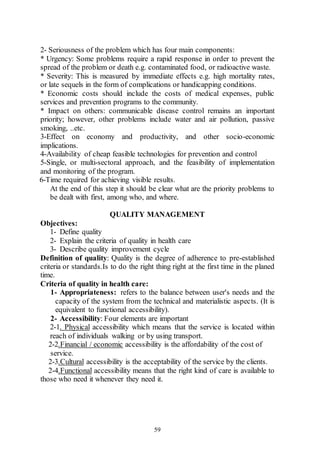 59
2- Seriousness of the problem which has four main components:
* Urgency: Some problems require a rapid response in order to prevent the
spread of the problem or death e.g. contaminated food, or radioactive waste.
* Severity: This is measured by immediate effects e.g. high mortality rates,
or late sequels in the form of complications or handicapping conditions.
* Economic costs should include the costs of medical expenses, public
services and prevention programs to the community.
* Impact on others: communicable disease control remains an important
priority; however, other problems include water and air pollution, passive
smoking, ..etc.
3-Effect on economy and productivity, and other socio-economic
implications.
4-Availability of cheap feasible technologies for prevention and control
5-Single, or multi-sectoral approach, and the feasibility of implementation
and monitoring of the program.
6-Time required for achieving visible results.
At the end of this step it should be clear what are the priority problems to
be dealt with first, among who, and where.
QUALITY MANAGEMENT
Objectives:
1- Define quality
2- Explain the criteria of quality in health care
3- Describe quality improvement cycle
Definition of quality: Quality is the degree of adherence to pre-established
criteria or standards.Is to do the right thing right at the first time in the planed
time.
Criteria of quality in health care:
1- Appropriateness: refers to the balance between user's needs and the
capacity of the system from the technical and materialistic aspects. (It is
equivalent to functional accessibility).
2- Accessibility: Four elements are important
2-1. Physical accessibility which means that the service is located within
reach of individuals walking or by using transport.
2-2.Financial / economic accessibility is the affordability of the cost of
service.
2-3.Cultural accessibility is the acceptability of the service by the clients.
2-4.Functional accessibility means that the right kind of care is available to
those who need it whenever they need it.
 