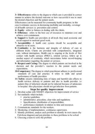 60
3- Effectiveness: refers to the degree to which care is provided in correct
manner to achieve the desired outcome or how successful it was to meet
the desired objectives and the patient needs.
Effectiveness can be measured for community health programs; in this
case it estimates success in decreasing morbidity and mortality, coverage
of all health services i.e. prevention and control.
4- Equity: refers to fairness in dealing with the clients.
5- Efficiency: refers to the best use of resources to minimize cost and
achieve cost containment.
6- Support to health care providers at all levels they need economic and
social support to motivate good work.
7- Acceptability: A health care system should be acceptable and
attractive to its users.
8- Continuity: is the harmony and integrity of delivery of care at
different levels. Clients are provided with comprehensive, integrated
care, without interruption. Health care is ongoing at the levels of first
contact with health services (PHCC), referral service, follow up is
another aspect of continuity, which necessitates better record-keeping
and information regarding the patient or services.
9- Respect and Caring: The degree to which patients are involved in the
decision and the provider’s reaction to the patient needs and
expectations.
10-Competency: The degree to which practitioner adheres to professional
standards of care and practice. It refers to skills and actual
performance of health providers
11- Safety: ensures minimizing risks of injury and harmful side effects to
health services delivery to patients and also to health provider. i.e
patient (free of infection) should not be infected because of admission
to hospital. Also physicians should not get infection from patients.
Steps for quality improvement
1. Develop a plan with SMART objectives for improvement of service
2. Set standards which include:
• practice guidelines
• administrative procedure, clear rules and regulations
• Specifications, distribution of responsibilities.
• performance standards in relation to time and resources
3. Communicate standards for the workers.
4. Monitoring of implementation; continuous supervision.
5. Identify problems, analyze each problem to identify its root causes (by
Fish-bone diagram) and put priorities to these problems to be solved
6. Choosing a team to solve the problem
 