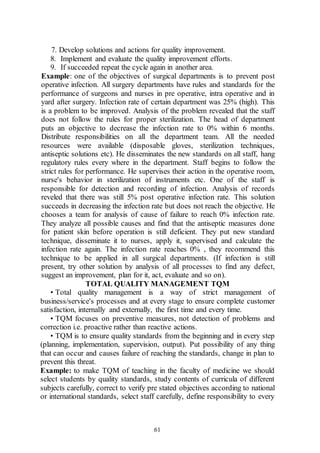 61
7. Develop solutions and actions for quality improvement.
8. Implement and evaluate the quality improvement efforts.
9. If succeeded repeat the cycle again in another area.
Example: one of the objectives of surgical departments is to prevent post
operative infection. All surgery departments have rules and standards for the
performance of surgeons and nurses in pre operative, intra operative and in
yard after surgery. Infection rate of certain department was 25% (high). This
is a problem to be improved. Analysis of the problem revealed that the staff
does not follow the rules for proper sterilization. The head of department
puts an objective to decrease the infection rate to 0% within 6 months.
Distribute responsibilities on all the department team. All the needed
resources were available (disposable gloves, sterilization techniques,
antiseptic solutions etc). He disseminates the new standards on all staff, hang
regulatory rules every where in the department. Staff begins to follow the
strict rules for performance. He supervises their action in the operative room,
nurse's behavior in sterilization of instruments etc. One of the staff is
responsible for detection and recording of infection. Analysis of records
reveled that there was still 5% post operative infection rate. This solution
succeeds in decreasing the infection rate but does not reach the objective. He
chooses a team for analysis of cause of failure to reach 0% infection rate.
They analyze all possible causes and find that the antiseptic measures done
for patient skin before operation is still deficient. They put new standard
technique, disseminate it to nurses, apply it, supervised and calculate the
infection rate again. The infection rate reaches 0% , they recommend this
technique to be applied in all surgical departments. (If infection is still
present, try other solution by analysis of all processes to find any defect,
suggest an improvement, plan for it, act, evaluate and so on).
TOTAL QUALITY MANAGEMENT TQM
• Total quality management is a way of strict management of
business/service's processes and at every stage to ensure complete customer
satisfaction, internally and externally, the first time and every time.
• TQM focuses on preventive measures, not detection of problems and
correction i.e. proactive rather than reactive actions.
• TQM is to ensure quality standards from the beginning and in every step
(planning, implementation, supervision, output). Put possibility of any thing
that can occur and causes failure of reaching the standards, change in plan to
prevent this threat.
Example: to make TQM of teaching in the faculty of medicine we should
select students by quality standards, study contents of curricula of different
subjects carefully, correct to verify pre stated objectives according to national
or international standards, select staff carefully, define responsibility to every
 