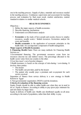 62
one in the teaching process. Supply of place, materials and resources needed
in the teaching process. Continuous supervision and assessment for teaching
process and evaluation by final exam result, student satisfaction, student
standard in relation to similar medical schools.
HEALTH ECONOMICS
Objectives :
1. Define the major aspects of health economics
2. Describe financing mechanisms
3. Understand cost-effectiveness analysis
• Economics is the study of how people and society choose to employ
resources, usually scarce / limited resources. Economics analyze the
costs and benefits.
• Health economics is the application of economic principles to the
health field. It is an important component of health management.
Major aspects of Health Economics
I- Financing Health Care: There are many methods for Financing Health
Services as:
1.Governmental financing. The government resources come from tax
resources (income tax and indirect taxes). The percentage allocated to the
health sector varies from one country to the other.
2.User fees (user’s out of pocket charges).
3.Health insurance: is based on the concept of risk-sharing / cost-sharing. It
involves three parties:
• The insurer
• The health care provider, paid by the insurer
• The patient who usually pays a premium and co-payment for each
service received
Separation of finance from service delivery is a new strategy in Health
Reform in Egypt
4. Non-governmental organization (NGO's) and the donations.
Criteria of evaluation of the financing system
Equity: People should be able to utilize health care when they are in need to
do so. Equity in finance: According to ability to pay (poor pays minimum fee
and rich shares by larger fees).
Equity in delivery of health care: Health care distributed equally on all areas
according to the need of population, rather than their ability to pay.
 