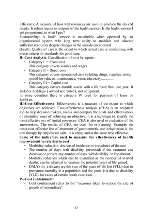 63
Efficiency: A measure of how well resources are used to produce the desired
results. It relates inputs to outputs of the health service. Is the health service I
got proportional to what I pay?
Sustainability: A health service is sustainable when operated by an
organizational system with long term ability to mobilize and allocate
sufficient resources despite changes in the outside environment
Quality: Quality of care is the extent to which actual care is conforming with
preset criteria or standards for good care.
II- Cost Analysis: Classification of cost by inputs:
• Category I = Fixed cost
This category covers salaries and wages.
• Category II = Direct cost
This category covers operational cost including drugs, supplies, rents,
petrol for vehicles, maintenance, water, electricity.............
• Category III = Capital cost
This category covers durable assets with a life more than one year. It
includes buildings ( owned not rented), and equipment.
In some countries there is category IV used for payment of loans or
liabilities.
III-Cost-Effectiveness: Effectiveness is a measure of the extent to which
objectives are achieved. Cost-effectiveness analysis (CEA) is an analytical
tool to help decision makers, assess and compare the costs and effectiveness
of alternative ways of achieving an objective. It is a technique to identify the
most effective use of limited resources. CEA is also used in evaluation of the
interventions. The results of CEA are used for re-planning. Example: the
most cost effective line of treatment of gastroenteritis and dehydration is the
oral therapy by rehydration salts. It is cheap and at the same time effective.
Some of the indicators used to measure the effectiveness of health
improvement in relation to cost
• Morbidity reduction: decreased incidence or prevalence of disease
• The number of days with disability prevented: if the treatment can
decrease or prevent any number of days with disability or impairment.
• Mortality reduction which can be quantified as the number of averted
deaths; can be adjusted to measure the potential years of life gained.
• DALYs for a disease are the sum of the years of life lost (YLL) due to
premature mortality in a population and the years lost due to disability
(YLD) for cases of certain health condition.
IV-Cost containment:
• Cost containment refers to the "measures taken to reduce the rate of
growth of expenditure".
 