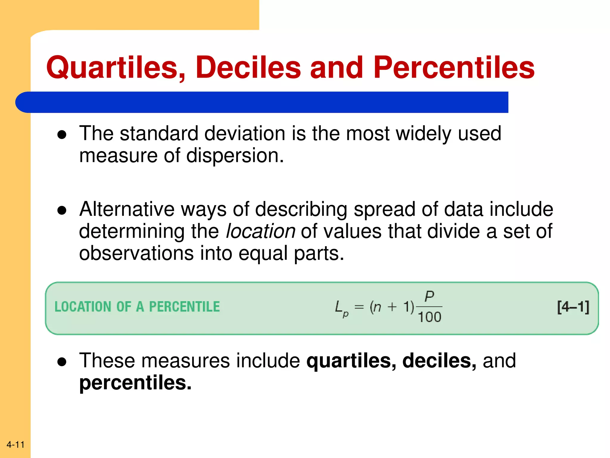 4-11
 The standard deviation is the most widely used
measure of dispersion.
 Alternative ways of describing spread of data include
determining the location of values that divide a set of
observations into equal parts.
 These measures include quartiles, deciles, and
percentiles.
Quartiles, Deciles and Percentiles
 