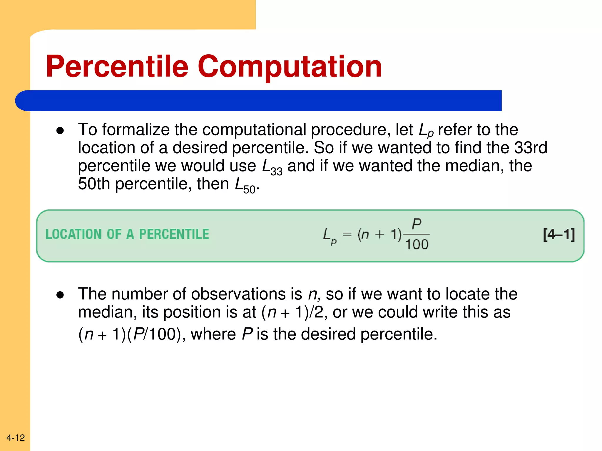 4-12
 To formalize the computational procedure, let Lp refer to the
location of a desired percentile. So if we wanted to find the 33rd
percentile we would use L33 and if we wanted the median, the
50th percentile, then L50.
 The number of observations is n, so if we want to locate the
median, its position is at (n + 1)/2, or we could write this as
(n + 1)(P/100), where P is the desired percentile.
Percentile Computation
 
