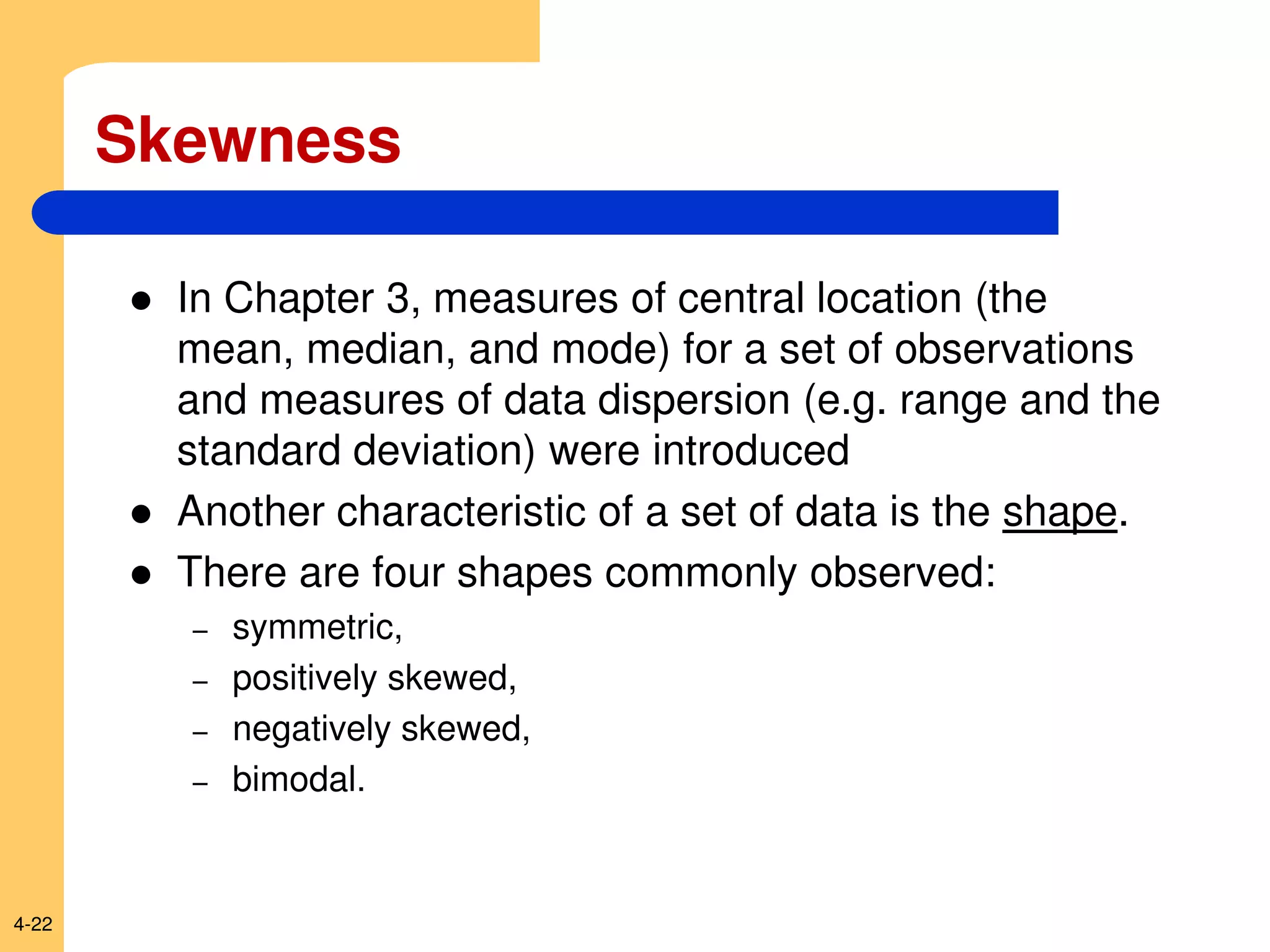 4-22
Skewness
 In Chapter 3, measures of central location (the
mean, median, and mode) for a set of observations
and measures of data dispersion (e.g. range and the
standard deviation) were introduced
 Another characteristic of a set of data is the shape.
 There are four shapes commonly observed:
– symmetric,
– positively skewed,
– negatively skewed,
– bimodal.
 