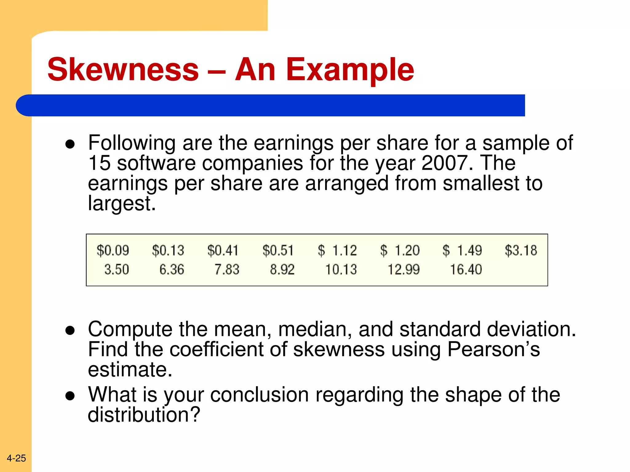 4-25
Skewness – An Example
 Following are the earnings per share for a sample of
15 software companies for the year 2007. The
earnings per share are arranged from smallest to
largest.
 Compute the mean, median, and standard deviation.
Find the coefficient of skewness using Pearson’s
estimate.
 What is your conclusion regarding the shape of the
distribution?
 