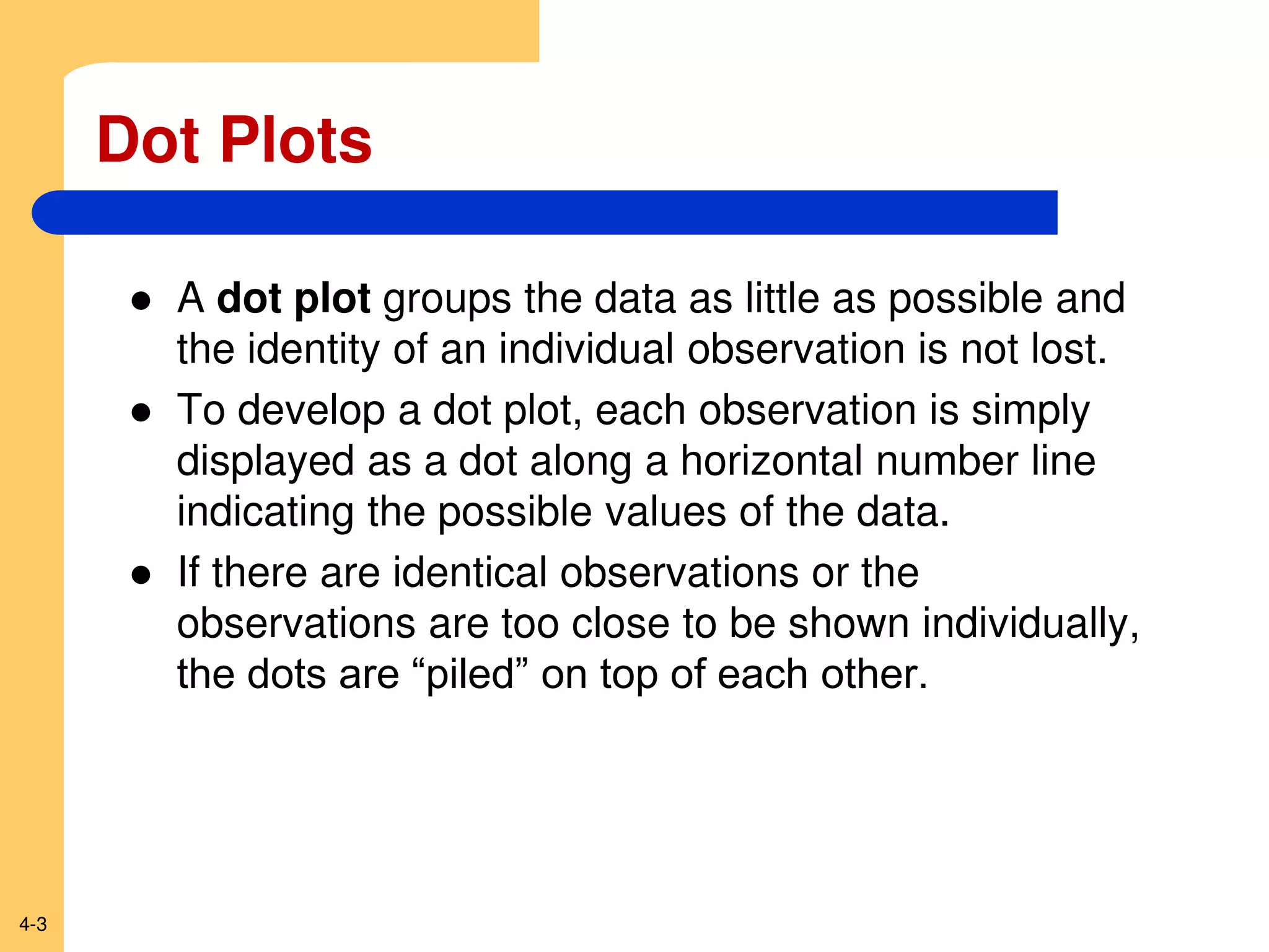 4-3
Dot Plots
 A dot plot groups the data as little as possible and
the identity of an individual observation is not lost.
 To develop a dot plot, each observation is simply
displayed as a dot along a horizontal number line
indicating the possible values of the data.
 If there are identical observations or the
observations are too close to be shown individually,
the dots are “piled” on top of each other.
 