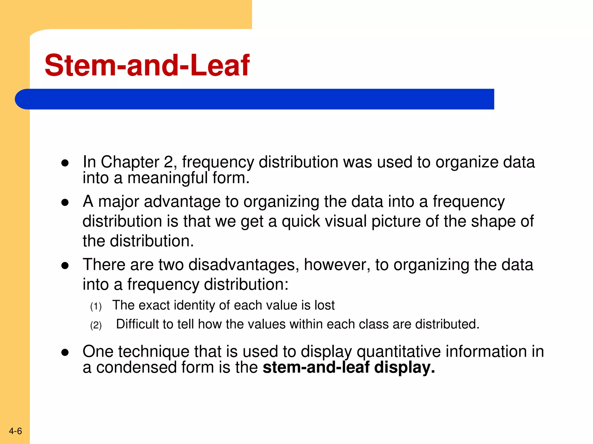 4-6
Stem-and-Leaf
 In Chapter 2, frequency distribution was used to organize data
into a meaningful form.
 A major advantage to organizing the data into a frequency
distribution is that we get a quick visual picture of the shape of
the distribution.
 There are two disadvantages, however, to organizing the data
into a frequency distribution:
(1) The exact identity of each value is lost
(2) Difficult to tell how the values within each class are distributed.
 One technique that is used to display quantitative information in
a condensed form is the stem-and-leaf display.
 