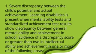 1. Severe discrepancy between the
child's potential and actual
achievement. Learning disabilities is
present when mental ability tests and
standardized achievement test results
show discrepancy between general
mental ability and achievement in
school. Evidence of a discrepancy score
or greater than two in intellectual
ability and achievement in one or more
of the following areas:
 