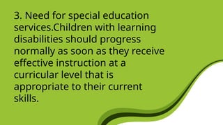 3. Need for special education
services.Children with learning
disabilities should progress
normally as soon as they receive
effective instruction at a
curricular level that is
appropriate to their current
skills.
 