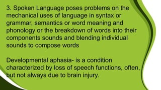 3. Spoken Language poses problems on the
mechanical uses of language in syntax or
grammar, semantics or word meaning and
phonology or the breakdown of words into their
components sounds and blending individual
sounds to compose words
Developmental aphasia- is a condition
characterized by loss of speech functions, often,
but not always due to brain injury.
 