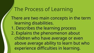 The Process of Learning
There are two main concepts in the term
learning disabilities.
1. Describes the learning process
2. Explains the phenomenon about
children who have average or even
above average ability to learn but who
experience difficulties in learning.
 