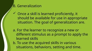 B. Generalization
 Once a skill is learned proficiently, it
should be available for use in appropriate
situation. The goal of generalization are.
a. For the learner to recognize a new or
different stimulus as a prompt to apply the
learned skills
b. To use the acquired skills in various
situations, behaviors, setting and time.
 