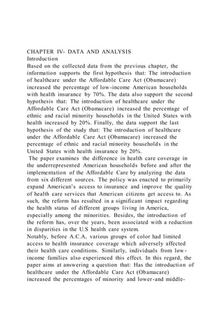 CHAPTER IV- DATA AND ANALYSIS
Introduction
Based on the collected data from the previous chapter, the
information supports the first hypothesis that: The introduction
of healthcare under the Affordable Care Act (Obamacare)
increased the percentage of low-income American households
with health insurance by 70%. The data also support the second
hypothesis that: The introduction of healthcare under the
Affordable Care Act (Obamacare) increased the percentage of
ethnic and racial minority households in the United States with
health increased by 20%. Finally, the data support the last
hypothesis of the study that: The introduction of healthcare
under the Affordable Care Act (Obamacare) increased the
percentage of ethnic and racial minority households in the
United States with health insurance by 20%.
The paper examines the difference in health care coverage in
the underrepresented American households before and after the
implementation of the Affordable Care by analyzing the data
from six different sources. The policy was enacted to primarily
expand American’s access to insurance and improve the quality
of health care services that American citizens get access to. As
such, the reform has resulted in a significant impact regarding
the health status of different groups living in America,
especially among the minorities. Besides, the introduction of
the reform has, over the years, been associated with a reduction
in disparities in the U.S health care system.
Notably, before A.C.A, various groups of color had limited
access to health insurance coverage which adversely affected
their health care conditions. Similarly, individuals from low -
income families also experienced this effect. In this regard, the
paper aims at answering a question that: Has the introduction of
healthcare under the Affordable Care Act (Obamacare)
increased the percentages of minority and lower-and middle-
 