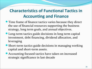 Characteristics of Functional Tactics in
Accounting and Finance
Time frame of finance tactics varies because they direct
the use of financial resources supporting the business
strategy, long term goals, and annual objectives.
Long-term tactics guide decisions in long term capital
investment, debt financing, dividend allocation, and
leveraging
Short-term tactics guide decisions in managing working
capital and short-term assets.
Accounting focused tactics have taken on increased
strategic significance in last decade
25
 