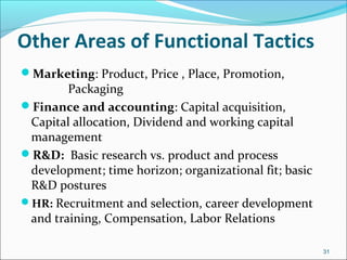 Other Areas of Functional Tactics
Marketing: Product, Price , Place, Promotion,
Packaging
Finance and accounting: Capital acquisition,
Capital allocation, Dividend and working capital
management
R&D: Basic research vs. product and process
development; time horizon; organizational fit; basic
R&D postures
HR: Recruitment and selection, career development
and training, Compensation, Labor Relations
31
 