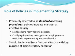 Role of Policies in Implementing Strategy
• Previously referred to as standard operating
procedures, policies increase managerial
effectiveness by
• Standardizing many routine decisions
• Clarifying discretion, managers and employees can
exercise in implementing functional tactics
• Should be derived from functional tactics with key
purpose of aiding strategy execution
33
 