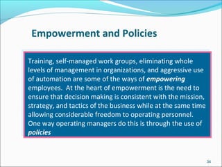 Empowerment and Policies
Training, self-managed work groups, eliminating whole
levels of management in organizations, and aggressive use
of automation are some of the ways of empowering
employees. At the heart of empowerment is the need to
ensure that decision making is consistent with the mission,
strategy, and tactics of the business while at the same time
allowing considerable freedom to operating personnel.
One way operating managers do this is through the use of
policies
34
 