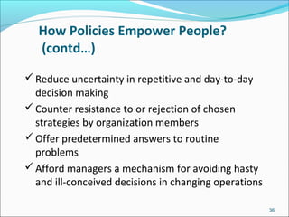 How Policies Empower People?
(contd…)
Reduce uncertainty in repetitive and day-to-day
decision making
Counter resistance to or rejection of chosen
strategies by organization members
Offer predetermined answers to routine
problems
Afford managers a mechanism for avoiding hasty
and ill-conceived decisions in changing operations
36
 