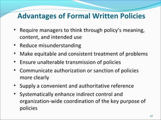 Advantages of Formal Written Policies
• Require managers to think through policy’s meaning,
content, and intended use
• Reduce misunderstanding
• Make equitable and consistent treatment of problems
• Ensure unalterable transmission of policies
• Communicate authorization or sanction of policies
more clearly
• Supply a convenient and authoritative reference
• Systematically enhance indirect control and
organization-wide coordination of the key purpose of
policies
37
 
