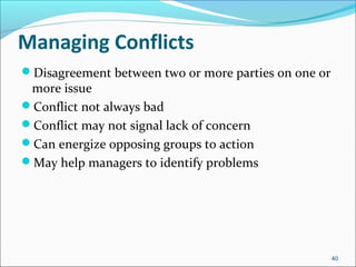 Managing Conflicts
Disagreement between two or more parties on one or
more issue
Conflict not always bad
Conflict may not signal lack of concern
Can energize opposing groups to action
May help managers to identify problems
40
 