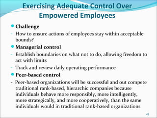 Exercising Adequate Control Over
Empowered Employees
Challenge
- How to ensure actions of employees stay within acceptable
bounds?
Managerial control
- Establish boundaries on what not to do, allowing freedom to
act with limits
- Track and review daily operating performance
Peer-based control
- Peer-based organizations will be successful and out compete
traditional rank-based, hierarchic companies because
individuals behave more responsibly, more intelligently,
more strategically, and more cooperatively, than the same
individuals would in traditional rank-based organizations
42
 