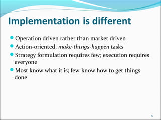 Implementation is different
Operation driven rather than market driven
Action-oriented, make-things-happen tasks
Strategy formulation requires few; execution requires
everyone
Most know what it is; few know how to get things
done
5
 
