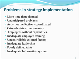 Problems in strategy implementation
• More time than planned
• Unanticipated problems
• Activities ineffectively coordinated
• Crises deviate attention away
• Employees without capabilities
• Inadequate employee training
• Uncontrollable external factors
• Inadequate leadership
• Poorly defined tasks
• Inadequate Information system
7
 