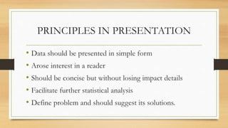 PRINCIPLES IN PRESENTATION
• Data should be presented in simple form
• Arose interest in a reader
• Should be concise but without losing impact details
• Facilitate further statistical analysis
• Define problem and should suggest its solutions.
 