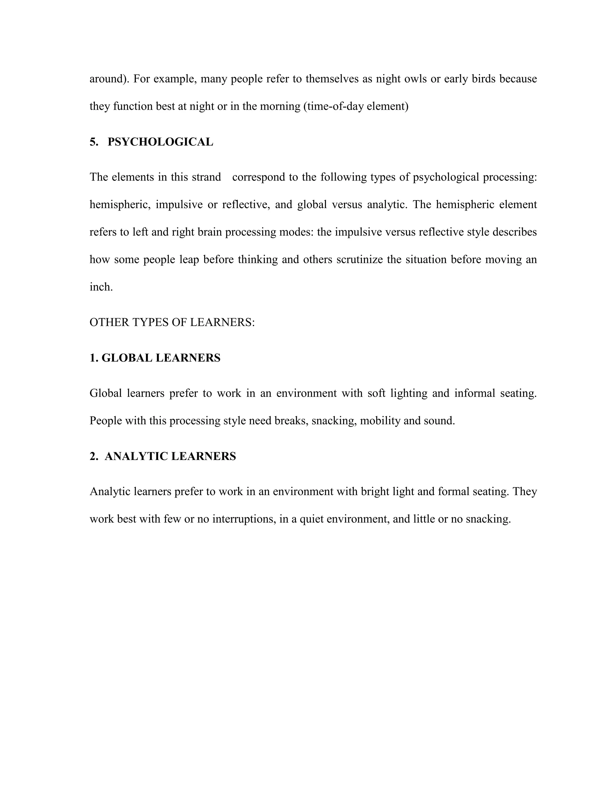 around). For example, many people refer to themselves as night owls or early birds because
they function best at night or in the morning (time-of-day element)
5. PSYCHOLOGICAL
The elements in this strand correspond to the following types of psychological processing:
hemispheric, impulsive or reflective, and global versus analytic. The hemispheric element
refers to left and right brain processing modes: the impulsive versus reflective style describes
how some people leap before thinking and others scrutinize the situation before moving an
inch.
OTHER TYPES OF LEARNERS:
1. GLOBAL LEARNERS
Global learners prefer to work in an environment with soft lighting and informal seating.
People with this processing style need breaks, snacking, mobility and sound.
2. ANALYTIC LEARNERS
Analytic learners prefer to work in an environment with bright light and formal seating. They
work best with few or no interruptions, in a quiet environment, and little or no snacking.
 