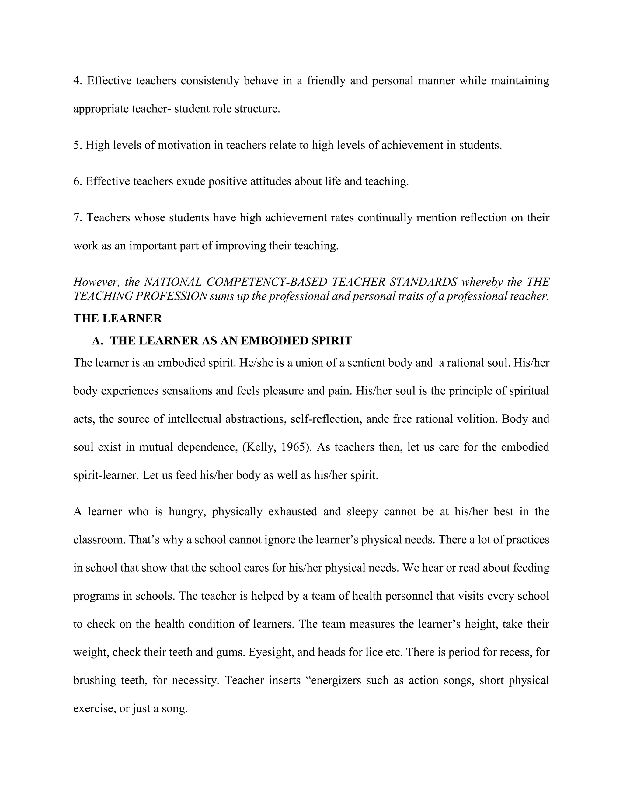 4. Effective teachers consistently behave in a friendly and personal manner while maintaining
appropriate teacher- student role structure.
5. High levels of motivation in teachers relate to high levels of achievement in students.
6. Effective teachers exude positive attitudes about life and teaching.
7. Teachers whose students have high achievement rates continually mention reflection on their
work as an important part of improving their teaching.
However, the NATIONAL COMPETENCY-BASED TEACHER STANDARDS whereby the THE
TEACHING PROFESSION sums up the professional and personal traits of a professional teacher.
THE LEARNER
A. THE LEARNER AS AN EMBODIED SPIRIT
The learner is an embodied spirit. He/she is a union of a sentient body and a rational soul. His/her
body experiences sensations and feels pleasure and pain. His/her soul is the principle of spiritual
acts, the source of intellectual abstractions, self-reflection, ande free rational volition. Body and
soul exist in mutual dependence, (Kelly, 1965). As teachers then, let us care for the embodied
spirit-learner. Let us feed his/her body as well as his/her spirit.
A learner who is hungry, physically exhausted and sleepy cannot be at his/her best in the
classroom. That’s why a school cannot ignore the learner’s physical needs. There a lot of practices
in school that show that the school cares for his/her physical needs. We hear or read about feeding
programs in schools. The teacher is helped by a team of health personnel that visits every school
to check on the health condition of learners. The team measures the learner’s height, take their
weight, check their teeth and gums. Eyesight, and heads for lice etc. There is period for recess, for
brushing teeth, for necessity. Teacher inserts “energizers such as action songs, short physical
exercise, or just a song.
 