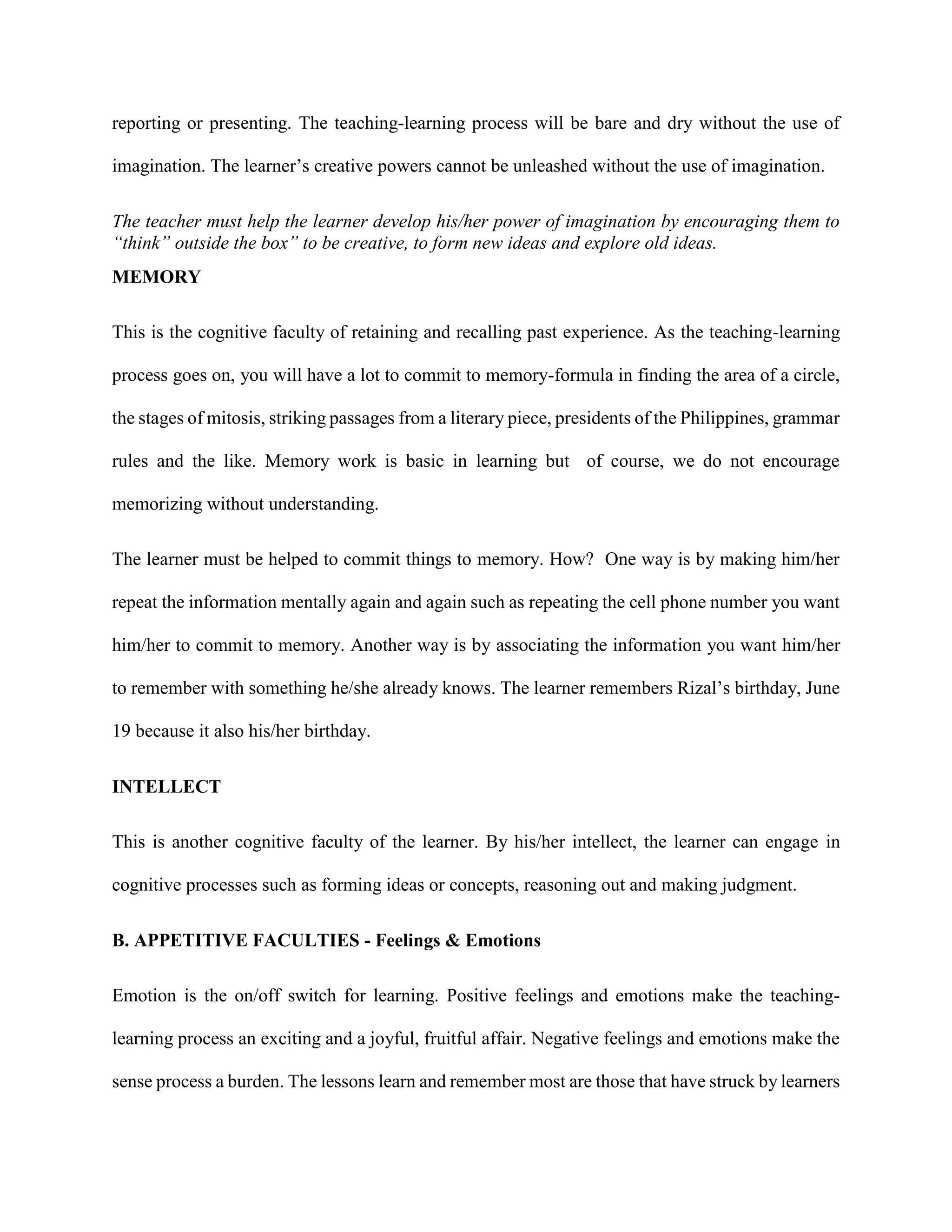 reporting or presenting. The teaching-learning process will be bare and dry without the use of
imagination. The learner’s creative powers cannot be unleashed without the use of imagination.
The teacher must help the learner develop his/her power of imagination by encouraging them to
“think” outside the box” to be creative, to form new ideas and explore old ideas.
MEMORY
This is the cognitive faculty of retaining and recalling past experience. As the teaching-learning
process goes on, you will have a lot to commit to memory-formula in finding the area of a circle,
the stages of mitosis, striking passages from a literary piece, presidents of the Philippines, grammar
rules and the like. Memory work is basic in learning but of course, we do not encourage
memorizing without understanding.
The learner must be helped to commit things to memory. How? One way is by making him/her
repeat the information mentally again and again such as repeating the cell phone number you want
him/her to commit to memory. Another way is by associating the information you want him/her
to remember with something he/she already knows. The learner remembers Rizal’s birthday, June
19 because it also his/her birthday.
INTELLECT
This is another cognitive faculty of the learner. By his/her intellect, the learner can engage in
cognitive processes such as forming ideas or concepts, reasoning out and making judgment.
B. APPETITIVE FACULTIES - Feelings & Emotions
Emotion is the on/off switch for learning. Positive feelings and emotions make the teaching-
learning process an exciting and a joyful, fruitful affair. Negative feelings and emotions make the
sense process a burden. The lessons learn and remember most are those that have struck by learners
 