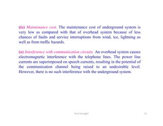 (ix) Maintenance cost. The maintenance cost of underground system is
very low as compared with that of overhead system because of less
chances of faults and service interruptions from wind, ice, lightning as
well as from traffic hazards.
(x) Interference with communication circuits. An overhead system causes
electromagnetic interference with the telephone lines. The power line
currents are superimposed on speech currents, resulting in the potential of
the communication channel being raised to an undesirable level.
However, there is no such interference with the underground system.
11Dr.A.Arunagiri
 