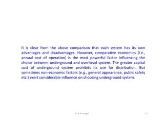 It is clear from the above comparison that each system has its own
advantages and disadvantages. However, comparative economics (i.e.,
annual cost of operation) is the most powerful factor influencing the
choice between underground and overhead system. The greater capital
cost of underground system prohibits its use for distribution. But
sometimes non-economic factors (e.g., general appearance, public safety
etc.) exert considerable influence on choosing underground system.
12Dr.A.Arunagiri
 