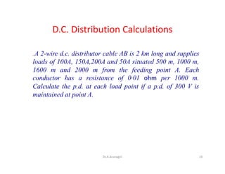 D.C. Distribution Calculations
. A 2-wire d.c. distributor cable AB is 2 km long and supplies
loads of 100A, 150A,200A and 50A situated 500 m, 1000 m,
1600 m and 2000 m from the feeding point A. Each
conductor has a resistance of 0·01 ohm per 1000 m.
Calculate the p.d. at each load point if a p.d. of 300 V is
maintained at point A.
19Dr.A.Arunagiri
 