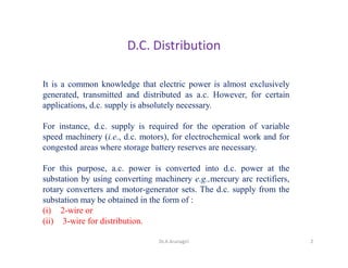 D.C. Distribution
It is a common knowledge that electric power is almost exclusively
generated, transmitted and distributed as a.c. However, for certain
applications, d.c. supply is absolutely necessary.
For instance, d.c. supply is required for the operation of variable
speed machinery (i.e., d.c. motors), for electrochemical work and for
congested areas where storage battery reserves are necessary.
For this purpose, a.c. power is converted into d.c. power at the
substation by using converting machinery e.g.,mercury arc rectifiers,
rotary converters and motor-generator sets. The d.c. supply from the
substation may be obtained in the form of :
(i) 2-wire or
(ii) 3-wire for distribution.
2Dr.A.Arunagiri
 