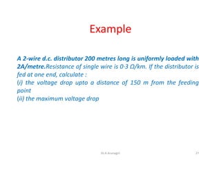 Example
A 2-wire d.c. distributor 200 metres long is uniformly loaded with
2A/metre.Resistance of single wire is 0·3 Ω/km. If the distributor is
fed at one end, calculate :
(i) the voltage drop upto a distance of 150 m from the feeding
point
(ii) the maximum voltage drop
27Dr.A.Arunagiri
 