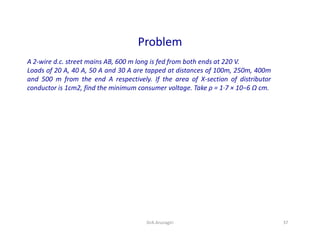 Problem
A 2-wire d.c. street mains AB, 600 m long is fed from both ends at 220 V.
Loads of 20 A, 40 A, 50 A and 30 A are tapped at distances of 100m, 250m, 400m
and 500 m from the end A respectively. If the area of X-section of distributor
conductor is 1cm2, find the minimum consumer voltage. Take ρ = 1·7 × 10−6 Ω cm.
37DrA.Arunagiri
 