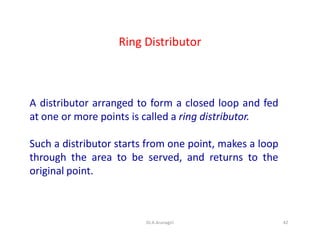Ring Distributor
A distributor arranged to form a closed loop and fed
at one or more points is called a ring distributor.
Such a distributor starts from one point, makes a loop
through the area to be served, and returns to the
original point.
42Dr.A.Arunagiri
 