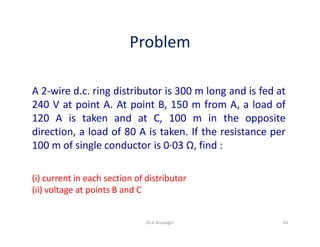 Problem
A 2-wire d.c. ring distributor is 300 m long and is fed at
240 V at point A. At point B, 150 m from A, a load of
120 A is taken and at C, 100 m in the opposite
direction, a load of 80 A is taken. If the resistance per
100 m of single conductor is 0·03 Ω, find :
(i) current in each section of distributor
(ii) voltage at points B and C
43Dr.A.Arunagiri
 