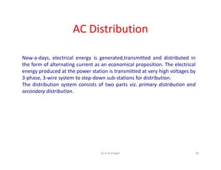 AC Distribution
Now-a-days, electrical energy is generated,transmitted and distributed in
the form of alternating current as an economical proposition. The electrical
energy produced at the power station is transmitted at very high voltages by
3-phase, 3-wire system to step-down sub-stations for distribution.
The distribution system consists of two parts viz. primary distribution and
secondary distribution.
46Dr.A.Arunagiri
 