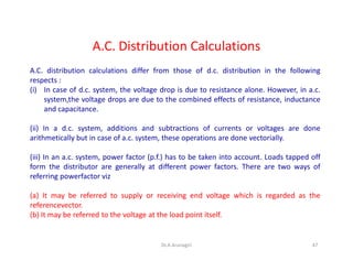 A.C. Distribution Calculations
A.C. distribution calculations differ from those of d.c. distribution in the following
respects :
(i) In case of d.c. system, the voltage drop is due to resistance alone. However, in a.c.
system,the voltage drops are due to the combined effects of resistance, inductance
and capacitance.
(ii) In a d.c. system, additions and subtractions of currents or voltages are done
arithmetically but in case of a.c. system, these operations are done vectorially.
(iii) In an a.c. system, power factor (p.f.) has to be taken into account. Loads tapped off
form the distributor are generally at different power factors. There are two ways of
referring powerfactor viz
(a) It may be referred to supply or receiving end voltage which is regarded as the
referencevector.
(b) It may be referred to the voltage at the load point itself.
47Dr.A.Arunagiri
 