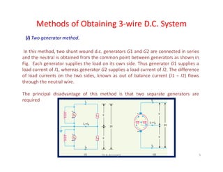 Methods of Obtaining 3-wire D.C. System
(i) Two generator method.
In this method, two shunt wound d.c. generators G1 and G2 are connected in series
and the neutral is obtained from the common point between generators as shown in
Fig. Each generator supplies the load on its own side. Thus generator G1 supplies a
load current of I1, whereas generator G2 supplies a load current of I2. The difference
of load currents on the two sides, known as out of balance current (I1 − I2) flows
through the neutral wire.
The principal disadvantage of this method is that two separate generators are
required
5Dr.A.Arunagiri
 